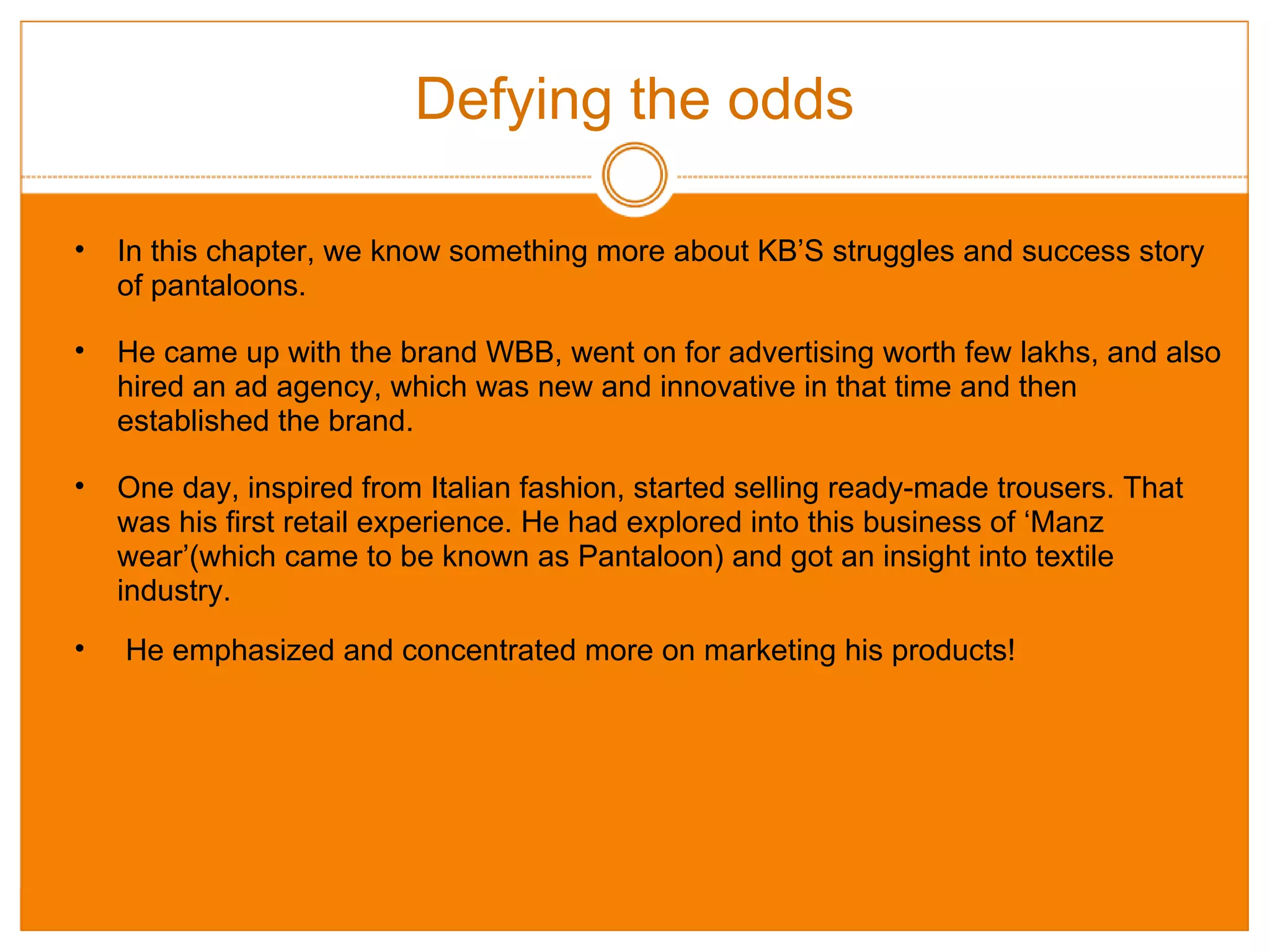 Defying the odds In this chapter, we know something more about KB’S struggles and success story of pantaloons. He came up with the brand WBB, went on for advertising worth few lakhs, and also hired an ad agency, which was new and innovative in that time and then established the brand. One day, inspired from Italian fashion, started selling ready-made trousers. That was his first retail experience. He had explored into this business of ‘Manz wear’(which came to be known as Pantaloon) and got an insight into textile industry.   He emphasized and concentrated more on marketing his products! 