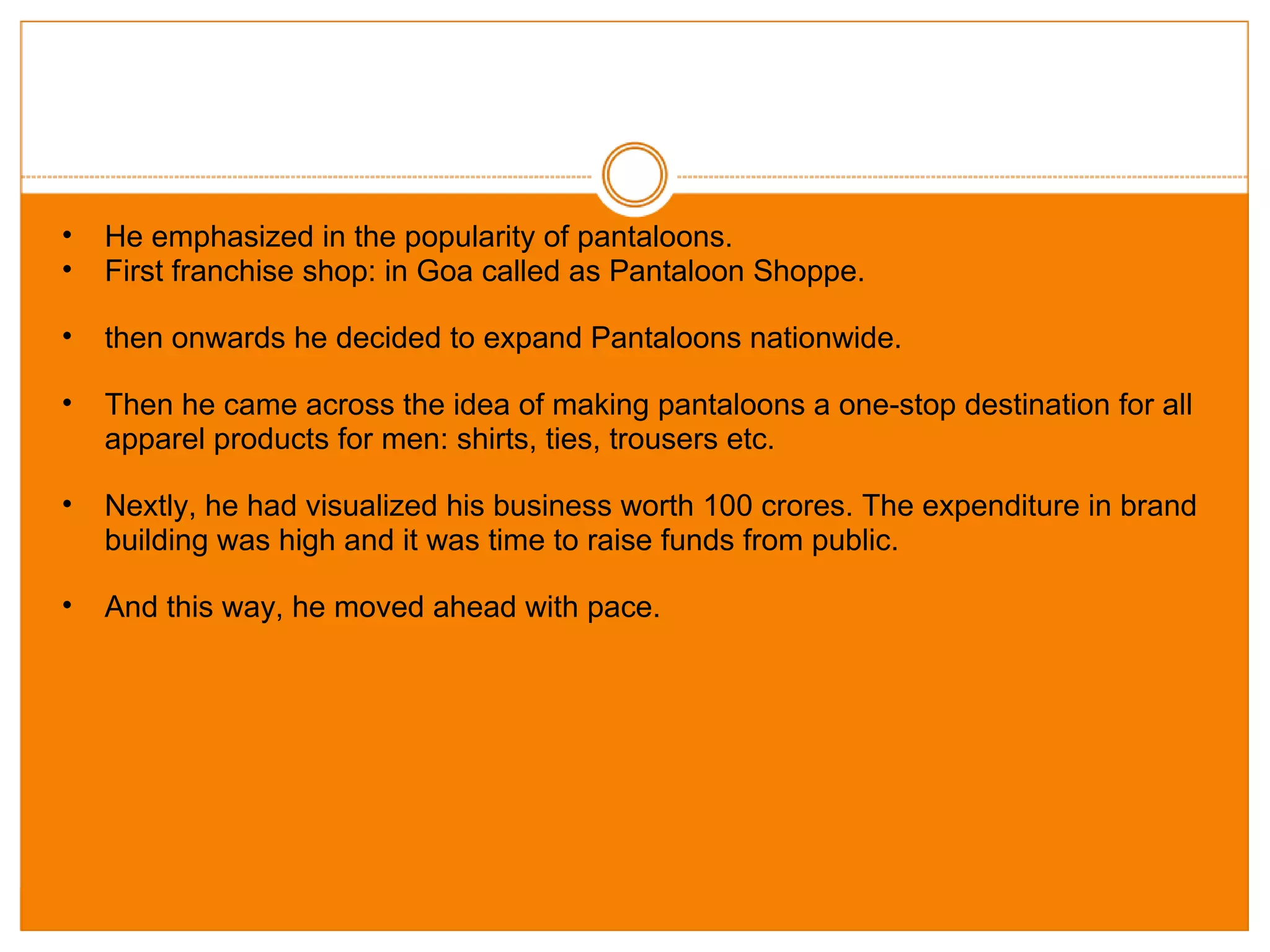 He emphasized in the popularity of pantaloons. First franchise shop: in Goa called as Pantaloon Shoppe. then onwards he decided to expand Pantaloons nationwide. Then he came across the idea of making pantaloons a one-stop destination for all apparel products for men: shirts, ties, trousers etc. Nextly, he had visualized his business worth 100 crores. The expenditure in brand building was high and it was time to raise funds from public. And this way, he moved ahead with pace. 