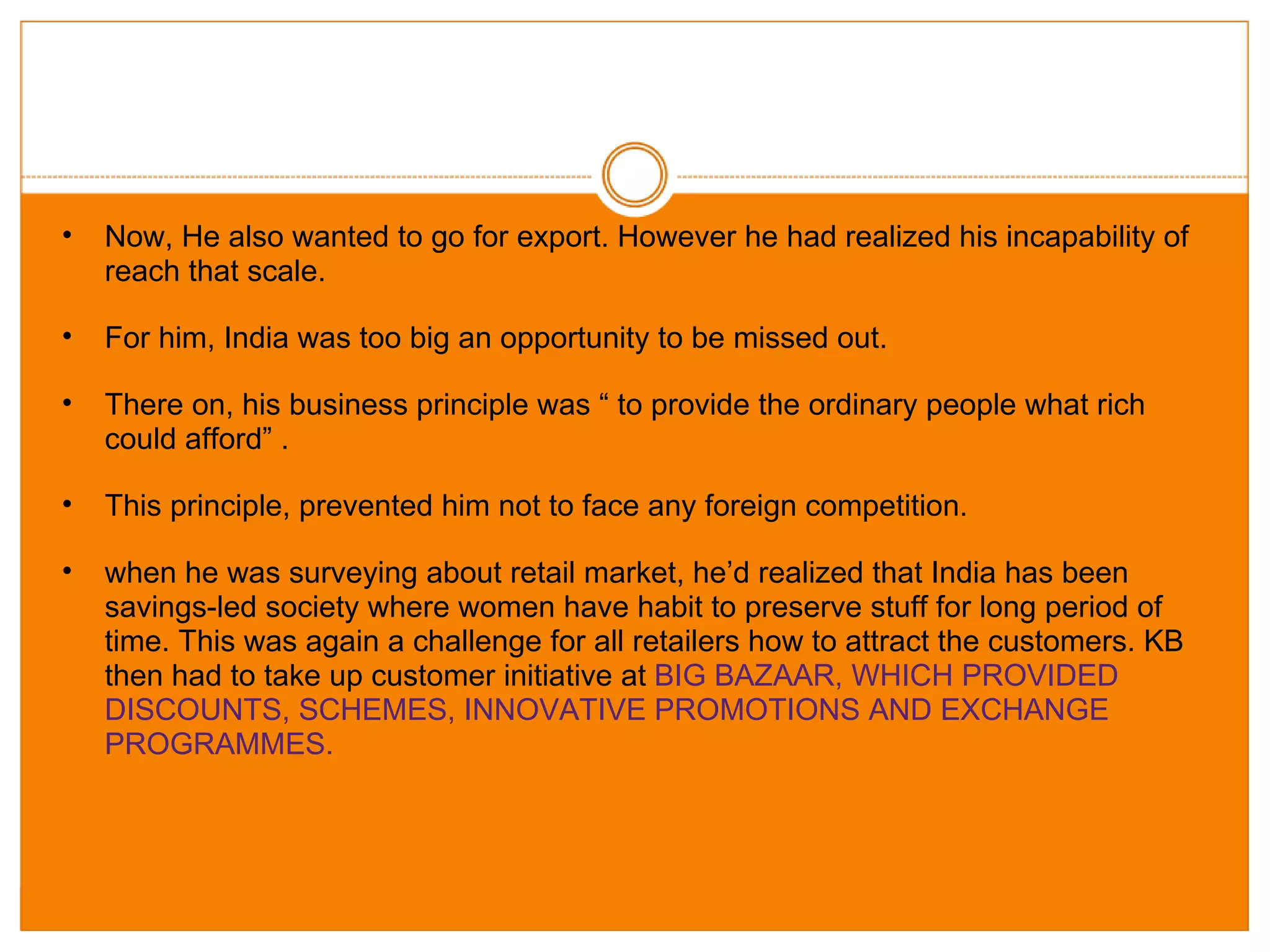 Now, He also wanted to go for export. However he had realized his incapability of reach that scale.  For him, India was too big an opportunity to be missed out. There on, his business principle was “ to provide the ordinary people what rich could afford” . This principle, prevented him not to face any foreign competition. when he was surveying about retail market, he’d realized that India has been savings-led society where women have habit to preserve stuff for long period of time. This was again a challenge for all retailers how to attract the customers. KB then had to take up customer initiative at  BIG BAZAAR, WHICH PROVIDED DISCOUNTS, SCHEMES, INNOVATIVE PROMOTIONS AND EXCHANGE PROGRAMMES. 