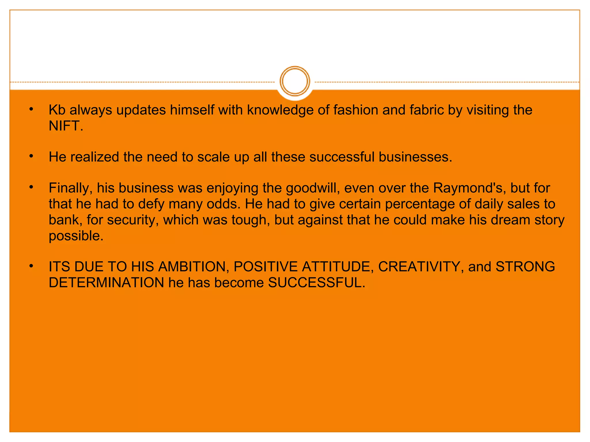 Kb always updates himself with knowledge of fashion and fabric by visiting the NIFT. He realized the need to scale up all these successful businesses. Finally, his business was enjoying the goodwill, even over the Raymond's, but for that he had to defy many odds. He had to give certain percentage of daily sales to bank, for security, which was tough, but against that he could make his dream story possible. ITS DUE TO HIS AMBITION, POSITIVE ATTITUDE, CREATIVITY, and STRONG DETERMINATION he has become SUCCESSFUL.  