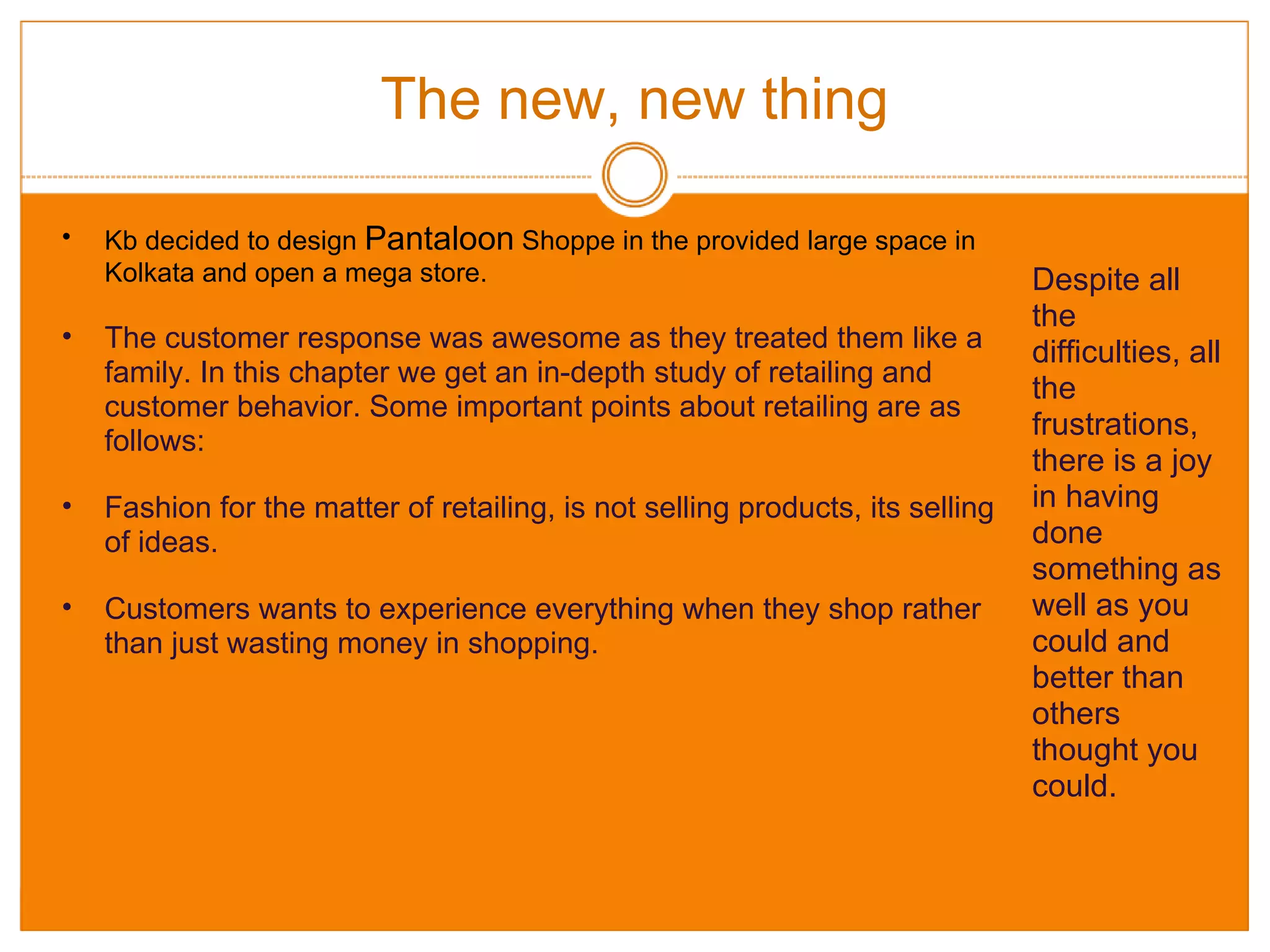 The new, new thing Kb decided to design  Pantaloon  Shoppe in the provided large space in Kolkata and open a mega store. The customer response was awesome as they treated them like a family. In this chapter we get an in-depth study of retailing and customer behavior. Some important points about retailing are as follows: Fashion for the matter of retailing, is not selling products, its selling of ideas. Customers wants to experience everything when they shop rather than just wasting money in shopping. Despite all the difficulties, all the frustrations, there is a joy in having done something as well as you could and better than others thought you could. 