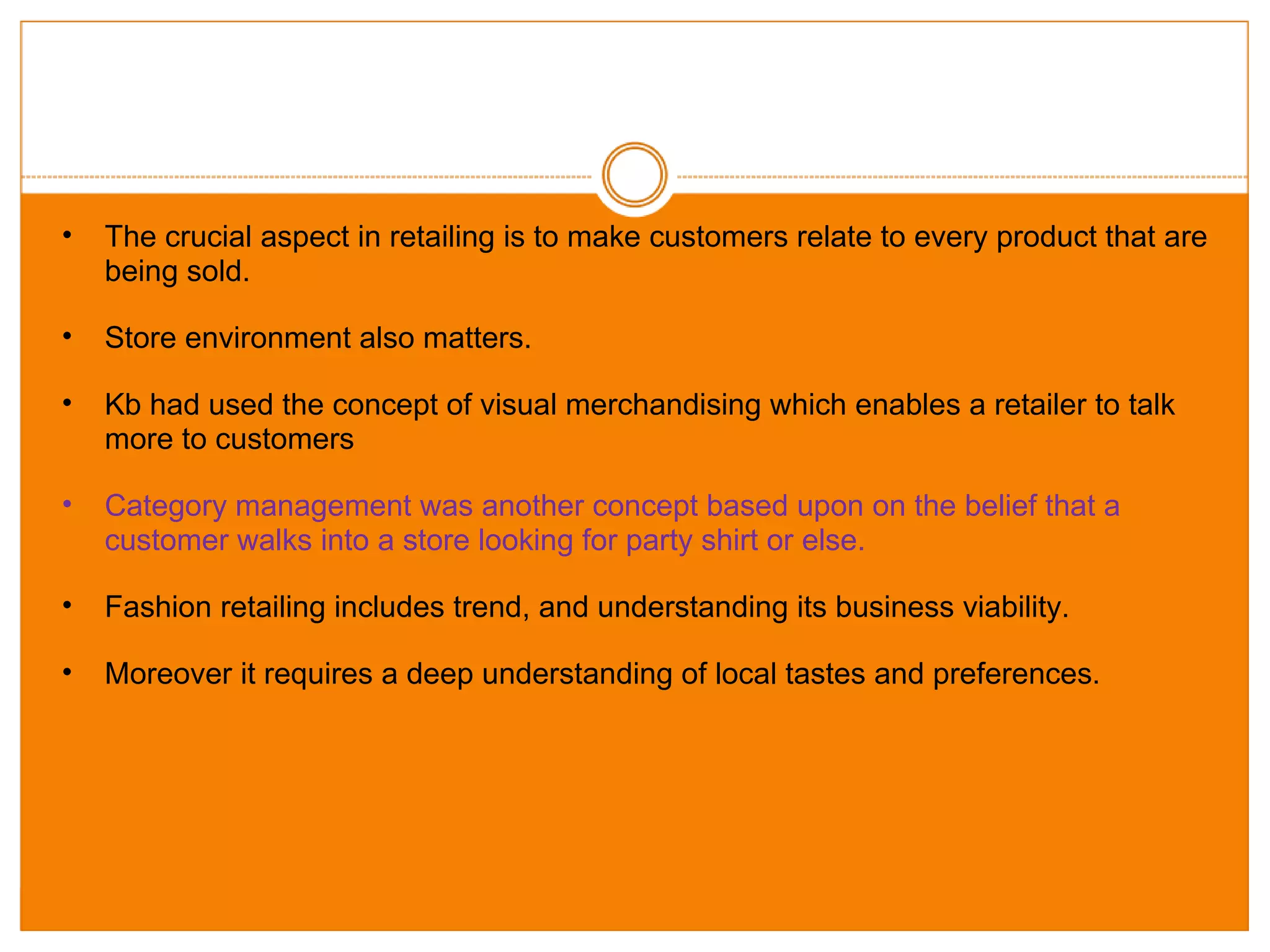 The crucial aspect in retailing is to make customers relate to every product that are being sold. Store environment also matters. Kb had used the concept of visual merchandising which enables a retailer to talk more to customers Category management was another concept based upon on the belief that a customer walks into a store looking for party shirt or else. Fashion retailing includes trend, and understanding its business viability. Moreover it requires a deep understanding of local tastes and preferences. 