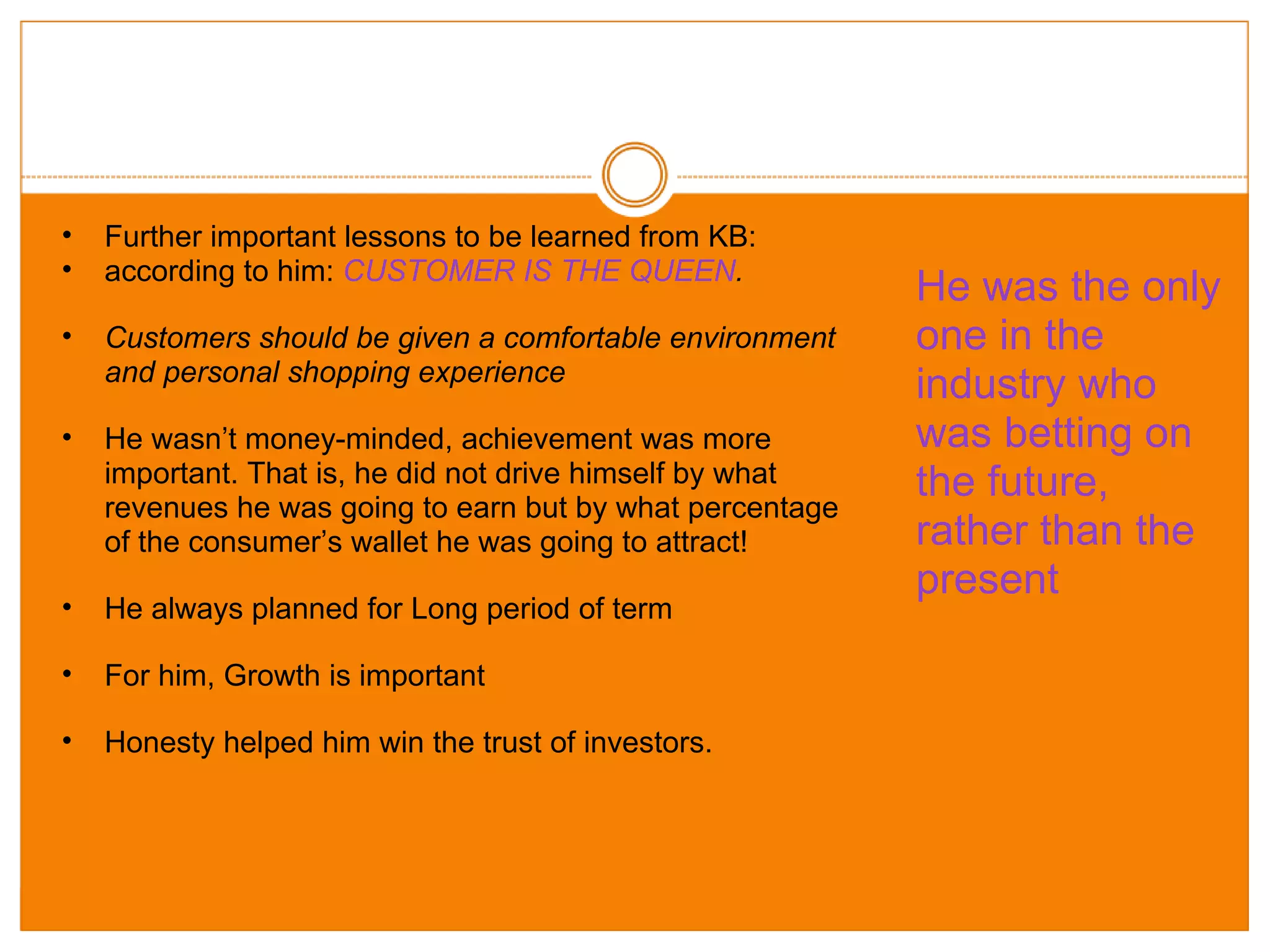 Further important lessons to be learned from KB: according to him:  CUSTOMER IS THE QUEEN . Customers should be given a comfortable environment and personal shopping experience He wasn’t money-minded, achievement was more important. That is, he did not drive himself by what revenues he was going to earn but by what percentage of the consumer’s wallet he was going to attract! He always planned for Long period of term  For him, Growth is important Honesty helped him win the trust of investors. He was the only one in the industry who was betting on the future, rather than the present 