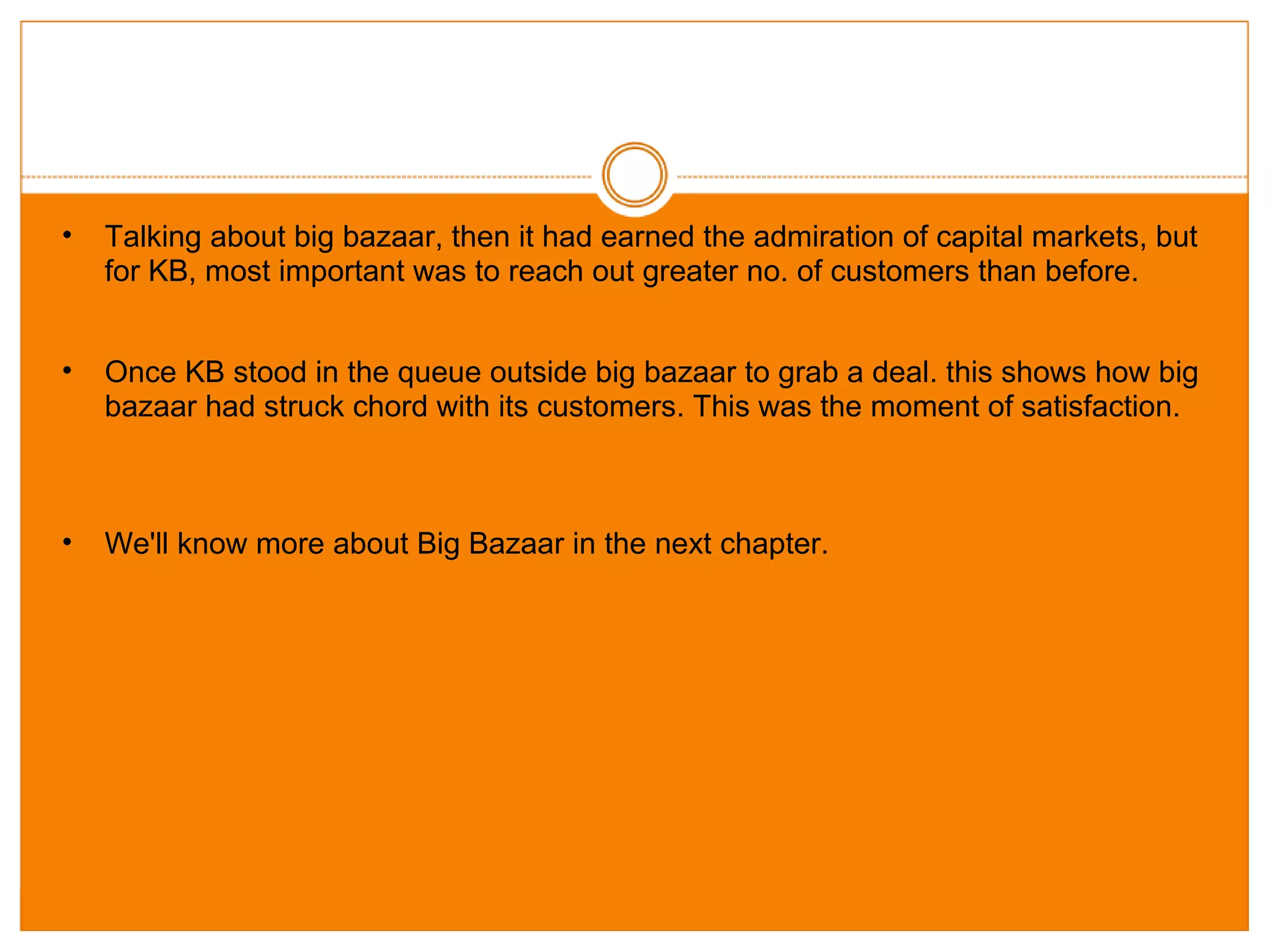 Talking about big bazaar, then it had earned the admiration of capital markets, but for KB, most important was to reach out greater no. of customers than before. Once KB stood in the queue outside big bazaar to grab a deal. this shows how big bazaar had struck chord with its customers. This was the moment of satisfaction. We'll know more about Big Bazaar in the next chapter. 