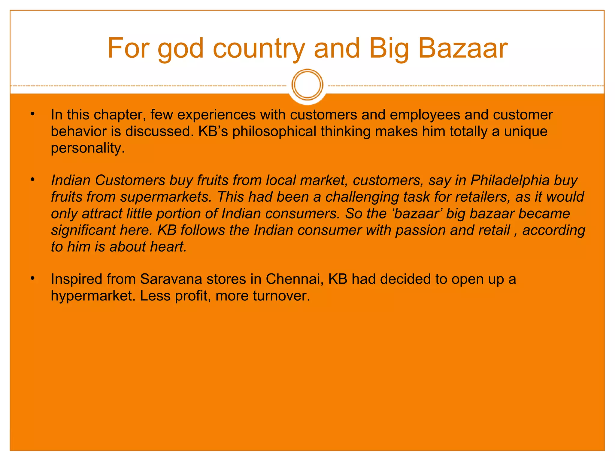 For god country and Big Bazaar In this chapter, few experiences with customers and employees and customer behavior is discussed. KB’s philosophical thinking makes him totally a unique personality.  Indian Customers buy fruits from local market, customers, say in Philadelphia buy fruits from supermarkets. This had been a challenging task for retailers, as it would only attract little portion of Indian consumers. So the ‘bazaar’ big bazaar became significant here. KB follows the Indian consumer with passion and retail , according to him is about heart. Inspired from Saravana stores in Chennai, KB had decided to open up a hypermarket. Less profit, more turnover. 