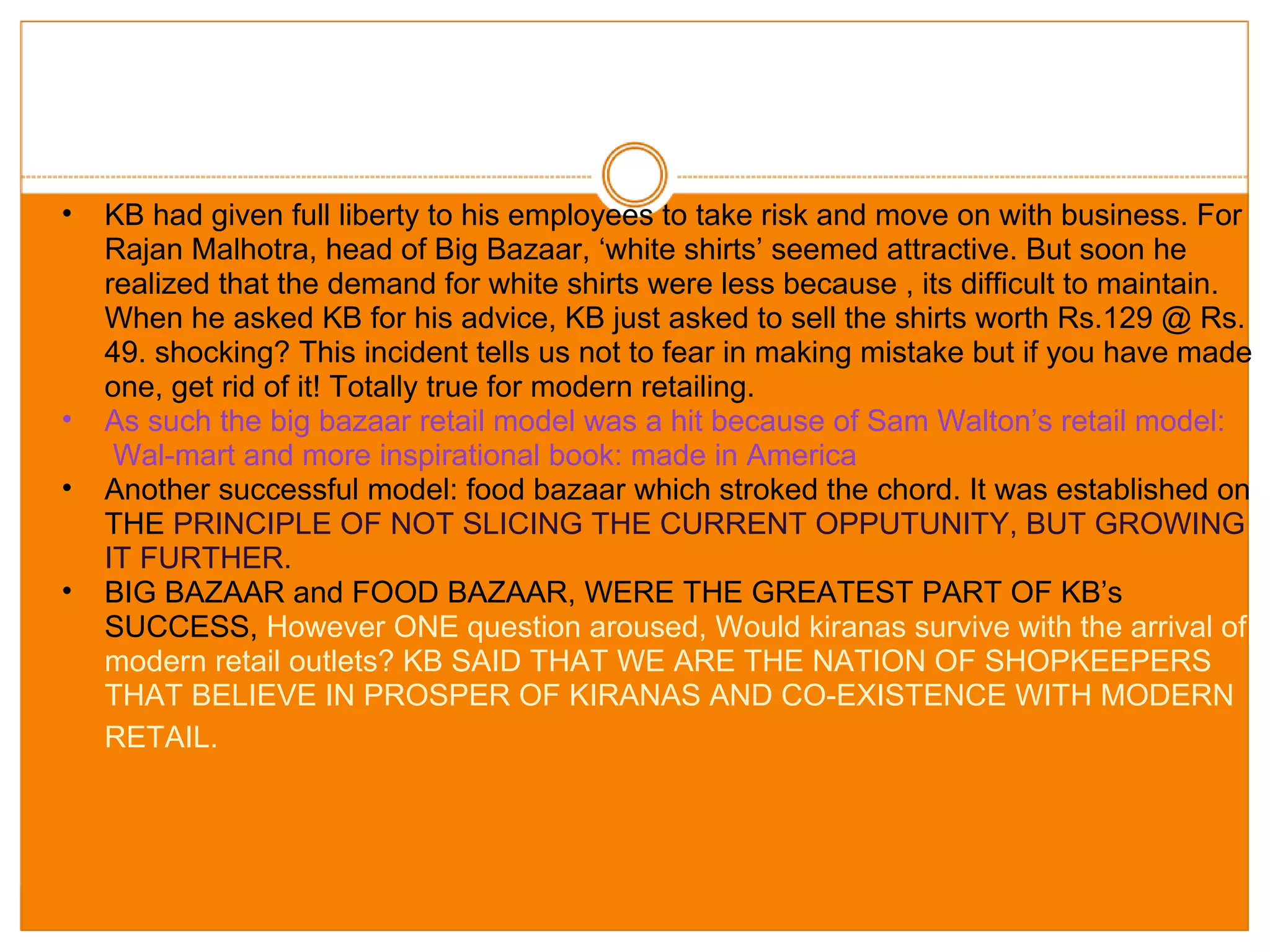 KB had given full liberty to his employees to take risk and move on with business. For Rajan Malhotra, head of Big Bazaar, ‘white shirts’ seemed attractive. But soon he realized that the demand for white shirts were less because , its difficult to maintain. When he asked KB for his advice, KB just asked to sell the shirts worth Rs.129 @ Rs. 49. shocking? This incident tells us not to fear in making mistake but if you have made one, get rid of it! Totally true for modern retailing. As such the big bazaar retail model was a hit because of Sam Walton’s retail model:  Wal-mart and more inspirational book: made in America Another successful model: food bazaar which stroked the chord. It was established on THE  PRINCIPLE OF NOT SLICING THE CURRENT OPPUTUNITY, BUT GROWING IT FURTHER. BIG BAZAAR and FOOD BAZAAR, WERE THE GREATEST PART OF KB’s SUCCESS,  However ONE question aroused, Would kiranas survive with the arrival of modern retail outlets? KB SAID THAT WE ARE THE NATION OF SHOPKEEPERS THAT BELIEVE IN PROSPER OF KIRANAS AND CO-EXISTENCE WITH MODERN RETAIL.   