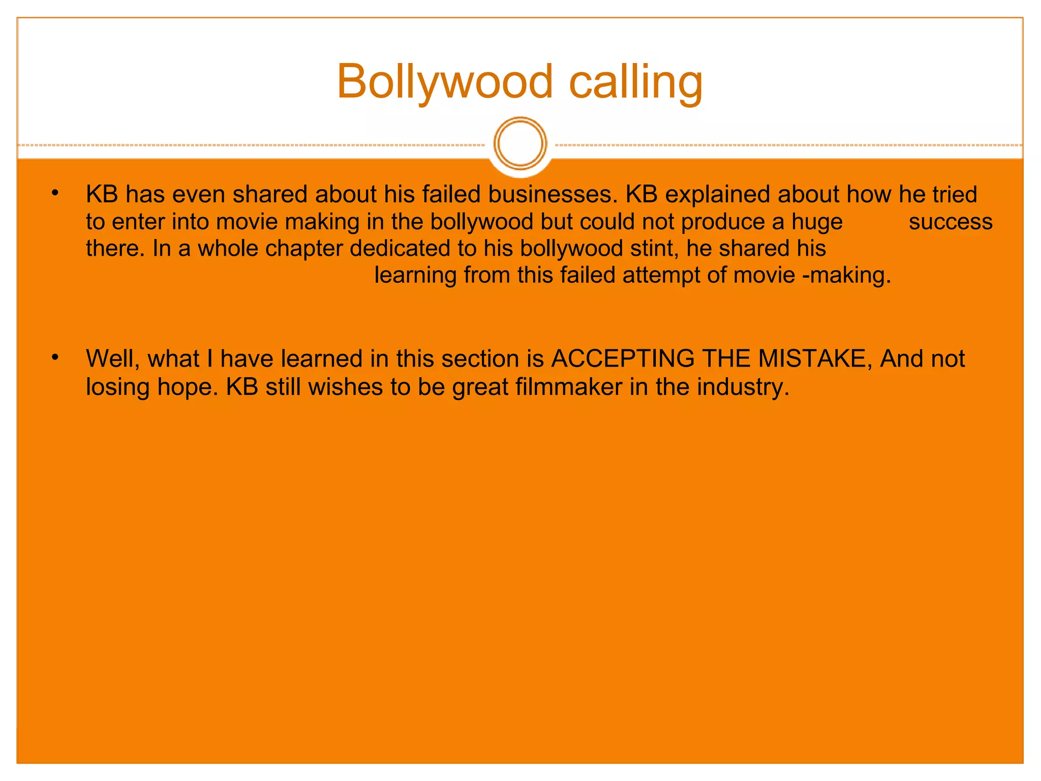 Bollywood calling KB has even shared about his failed businesses. KB explained about how he  tried to enter into movie making in the bollywood but could not produce a huge          success there. In a whole chapter dedicated to his bollywood stint, he shared his                                                                       learning from this failed attempt of movie -making. Well, what I have learned in this section is ACCEPTING THE MISTAKE, And not losing hope. KB still wishes to be great filmmaker in the industry. 