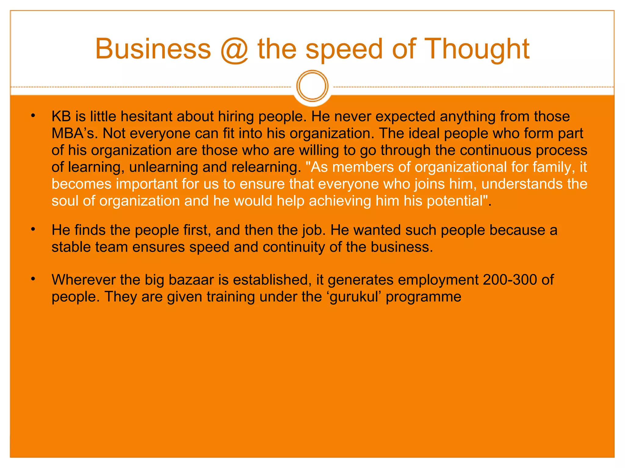 Business @ the speed of Thought KB is little hesitant about hiring people. He never expected anything from those MBA’s. Not everyone can fit into his organization. The ideal people who form part of his organization are those who are willing to go through the continuous process of learning, unlearning and relearning.  "As members of organizational for family, it becomes important for us to ensure that everyone who joins him, understands the soul of organization and he would help achieving him his potential" . He finds the people first, and then the job. He wanted such people because a stable team ensures speed and continuity of the business. Wherever the big bazaar is established, it generates employment 200-300 of people. They are given training under the ‘gurukul’ programme  