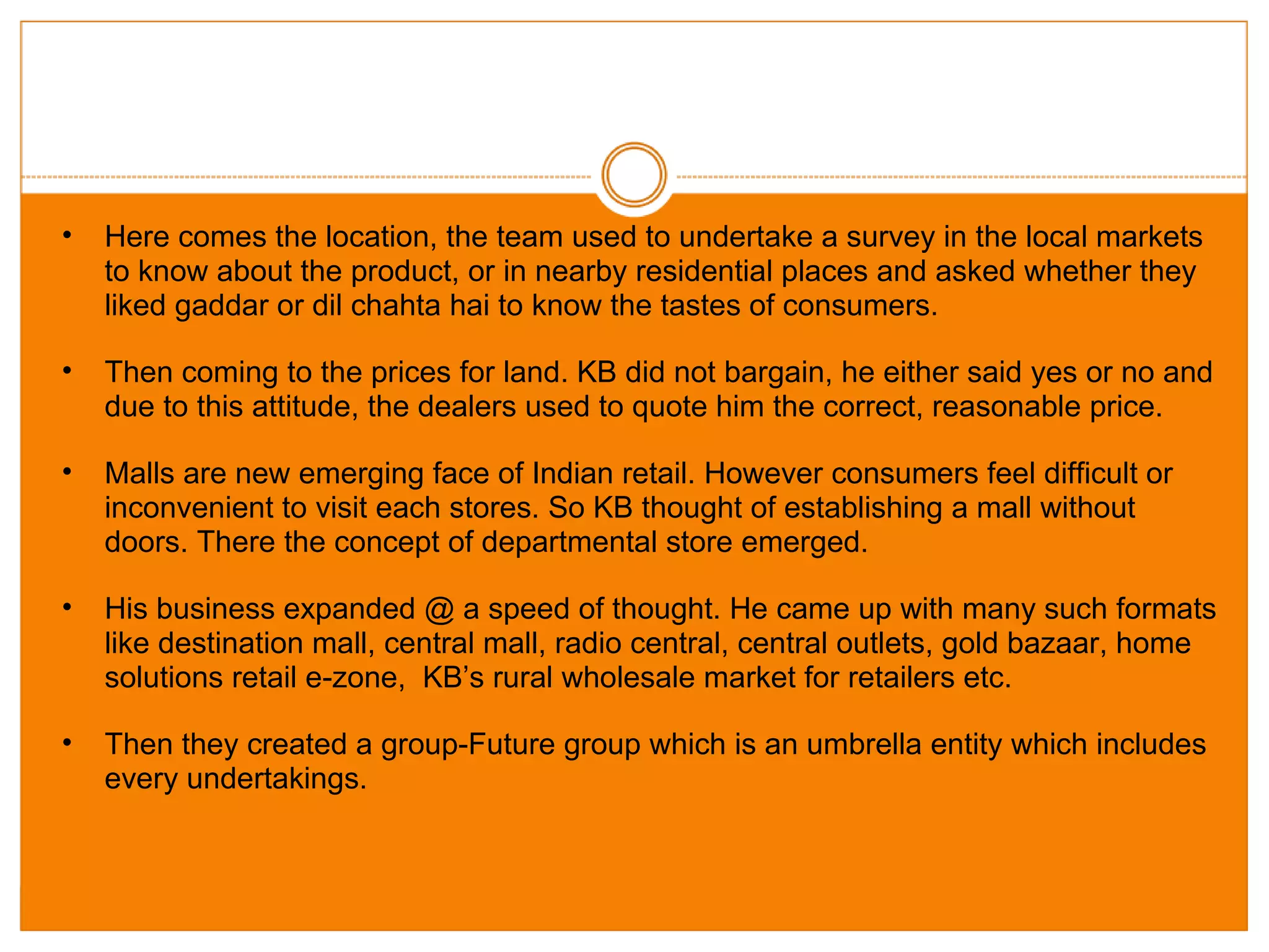 Here comes the location, the team used to undertake a survey in the local markets to know about the product, or in nearby residential places and asked whether they liked gaddar or dil chahta hai to know the tastes of consumers. Then coming to the prices for land. KB did not bargain, he either said yes or no and due to this attitude, the dealers used to quote him the correct, reasonable price. Malls are new emerging face of Indian retail. However consumers feel difficult or inconvenient to visit each stores. So KB thought of establishing a mall without doors. There the concept of departmental store emerged. His business expanded @ a speed of thought. He came up with many such formats like destination mall, central mall, radio central, central outlets, gold bazaar, home solutions retail e-zone,  KB’s rural wholesale market for retailers etc. Then they created a group-Future group which is an umbrella entity which includes every undertakings. 
