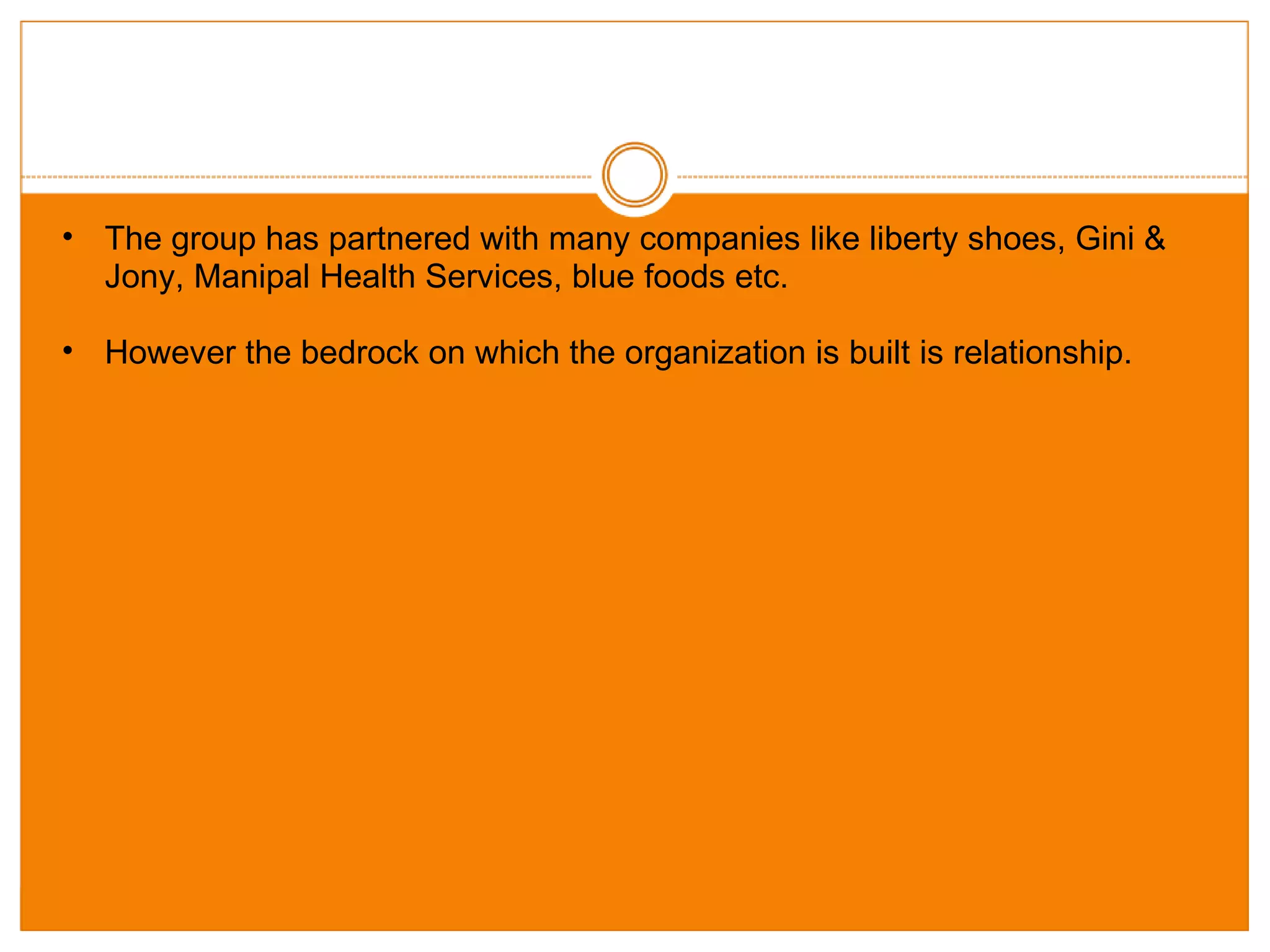 The group has partnered with many companies like liberty shoes, Gini & Jony, Manipal Health Services, blue foods etc. However the bedrock on which the organization is built is relationship.  