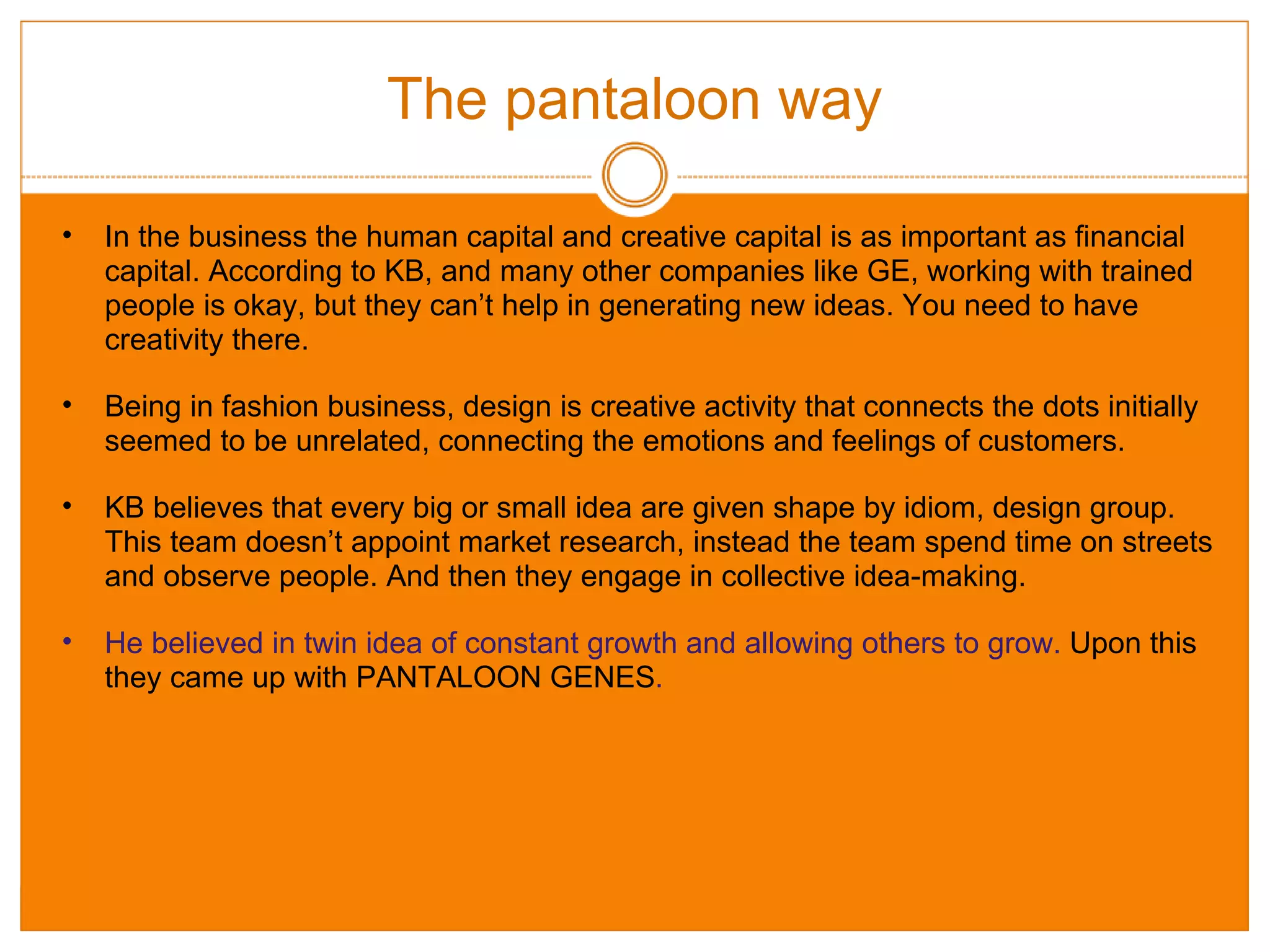 The pantaloon way In the business the human capital and creative capital is as important as financial capital. According to KB, and many other companies like GE, working with trained people is okay, but they can’t help in generating new ideas. You need to have creativity there. Being in fashion business, design is creative activity that connects the dots initially seemed to be unrelated, connecting the emotions and feelings of customers. KB believes that every big or small idea are given shape by idiom, design group. This team doesn’t appoint market research, instead the team spend time on streets and observe people. And then they engage in collective idea-making. He believed in twin idea of constant growth and allowing others to grow.  Upon this they came up with PANTALOON GENES . 
