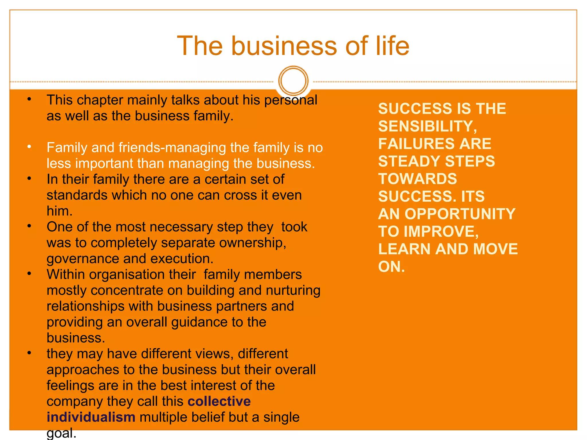 The business of life This chapter mainly talks about his personal as well as the business family. Family and friends-managing the family is no less important than managing the business. In their family there are a certain set of standards which no one can cross it even him. One of the most necessary step they  took was to completely separate ownership, governance and execution. Within organisation their  family members mostly concentrate on building and nurturing relationships with business partners and providing an overall guidance to the business. they may have different views, different approaches to the business but their overall feelings are in the best interest of the company they call this  collective individualism   multiple belief but a single goal. SUCCESS IS THE SENSIBILITY, FAILURES ARE STEADY STEPS TOWARDS SUCCESS. ITS AN OPPORTUNITY TO IMPROVE, LEARN AND MOVE ON. 
