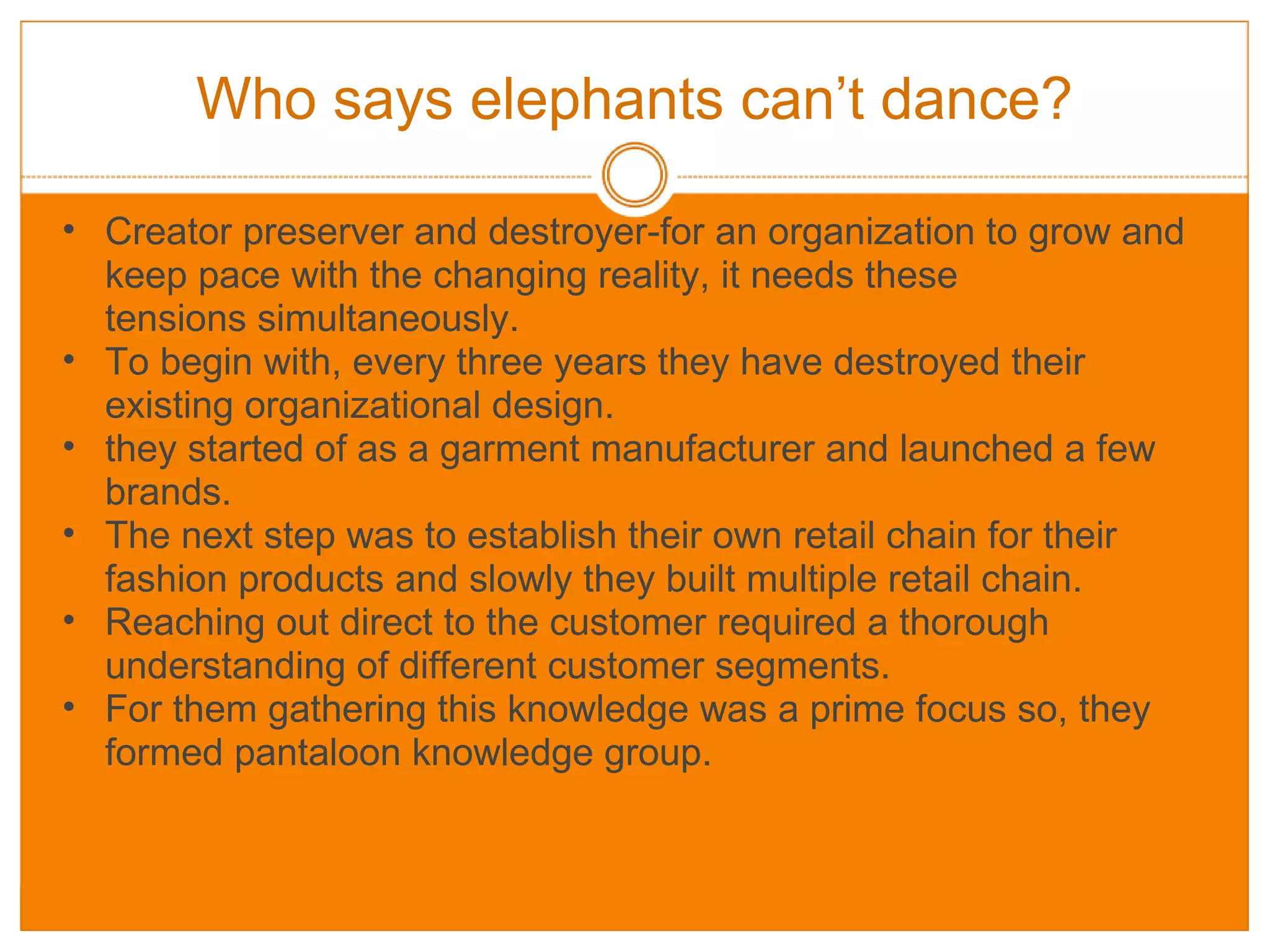 Who says elephants can’t dance? Creator preserver and destroyer-for an organization to grow and keep pace with the changing reality, it needs these tensions simultaneously. To begin with, every three years they have destroyed their existing organizational design. they started of as a garment manufacturer and launched a few brands. The next step was to establish their own retail chain for their fashion products and slowly they built multiple retail chain. Reaching out direct to the customer required a thorough understanding of different customer segments. For them gathering this knowledge was a prime focus so, they formed pantaloon knowledge group. 