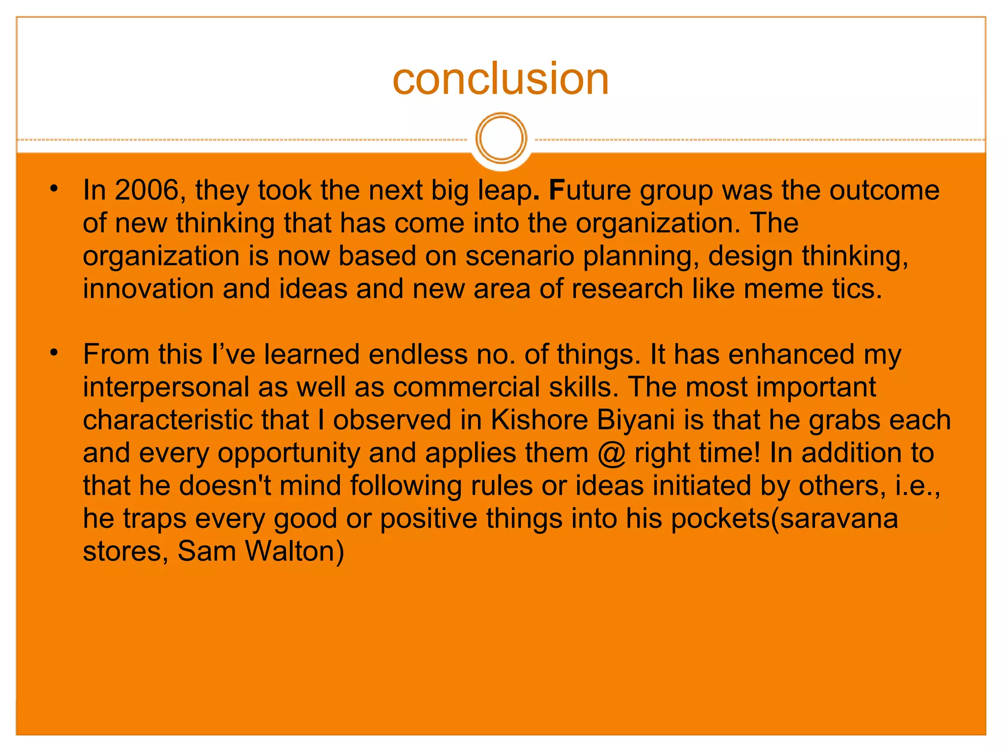 conclusion In 2006, they took the next big leap . F uture group was the outcome of new thinking that has come into the organization. The organization is now based on scenario planning, design thinking, innovation and ideas and new area of research like meme tics. From this I’ve learned endless no. of things. It has enhanced my interpersonal as well as commercial skills. The most important characteristic that I observed in Kishore Biyani is that he grabs each and every opportunity and applies them @ right time! In addition to that he doesn't mind following rules or ideas initiated by others, i.e., he traps every good or positive things into his pockets(saravana stores, Sam Walton)  