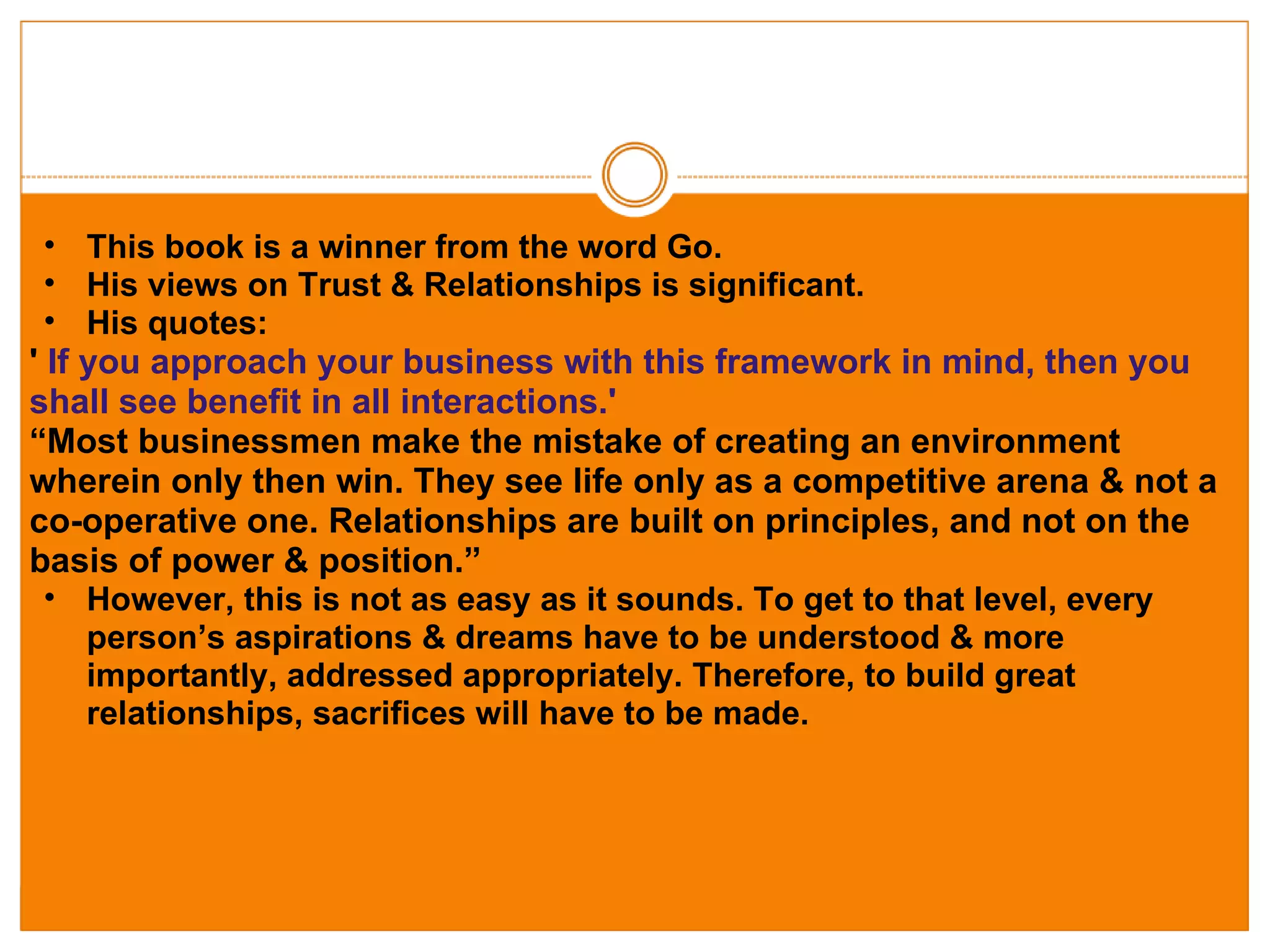   This book is a winner from the word Go. His views on Trust & Relationships is significant. His quotes: '  If you approach your business with this framework in mind, then you shall see benefit in all interactions.' “ Most businessmen make the mistake of creating an environment wherein only then win. They see life only as a competitive arena & not a co-operative one. Relationships are built on principles, and not on the basis of power & position.” However, this is not as easy as it sounds. To get to that level, every person’s aspirations & dreams have to be understood & more importantly, addressed appropriately. Therefore, to build great relationships, sacrifices will have to be made.  