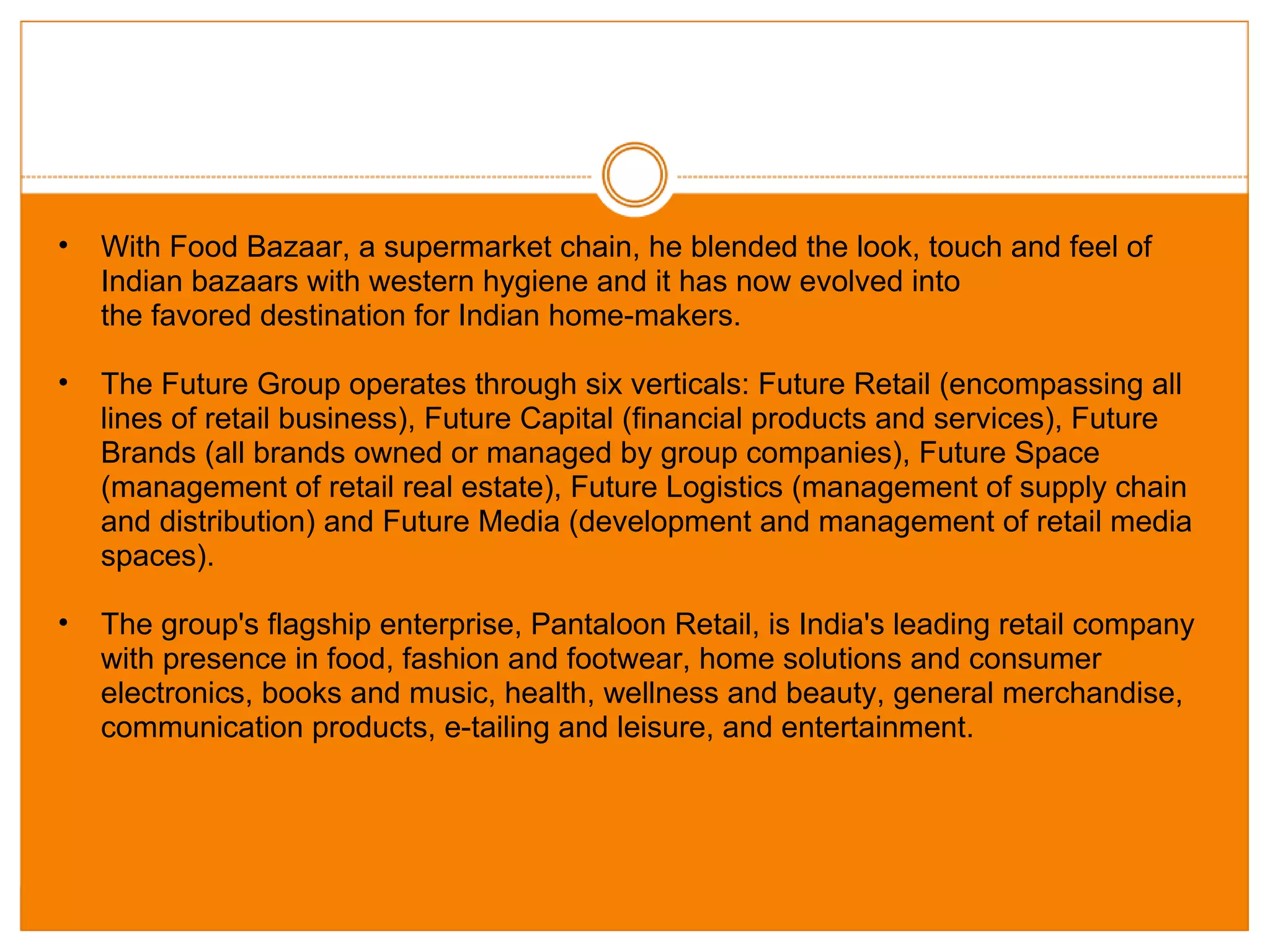 With Food Bazaar, a supermarket chain, he blended the look, touch and feel of Indian bazaars with western hygiene and it has now evolved into the favored destination for Indian home-makers.  The Future Group operates through six verticals: Future Retail (encompassing all lines of retail business), Future Capital (financial products and services), Future Brands (all brands owned or managed by group companies), Future Space (management of retail real estate), Future Logistics (management of supply chain and distribution) and Future Media (development and management of retail media spaces). The group's flagship enterprise, Pantaloon Retail, is India's leading retail company with presence in food, fashion and footwear, home solutions and consumer electronics, books and music, health, wellness and beauty, general merchandise, communication products, e-tailing and leisure, and entertainment. 