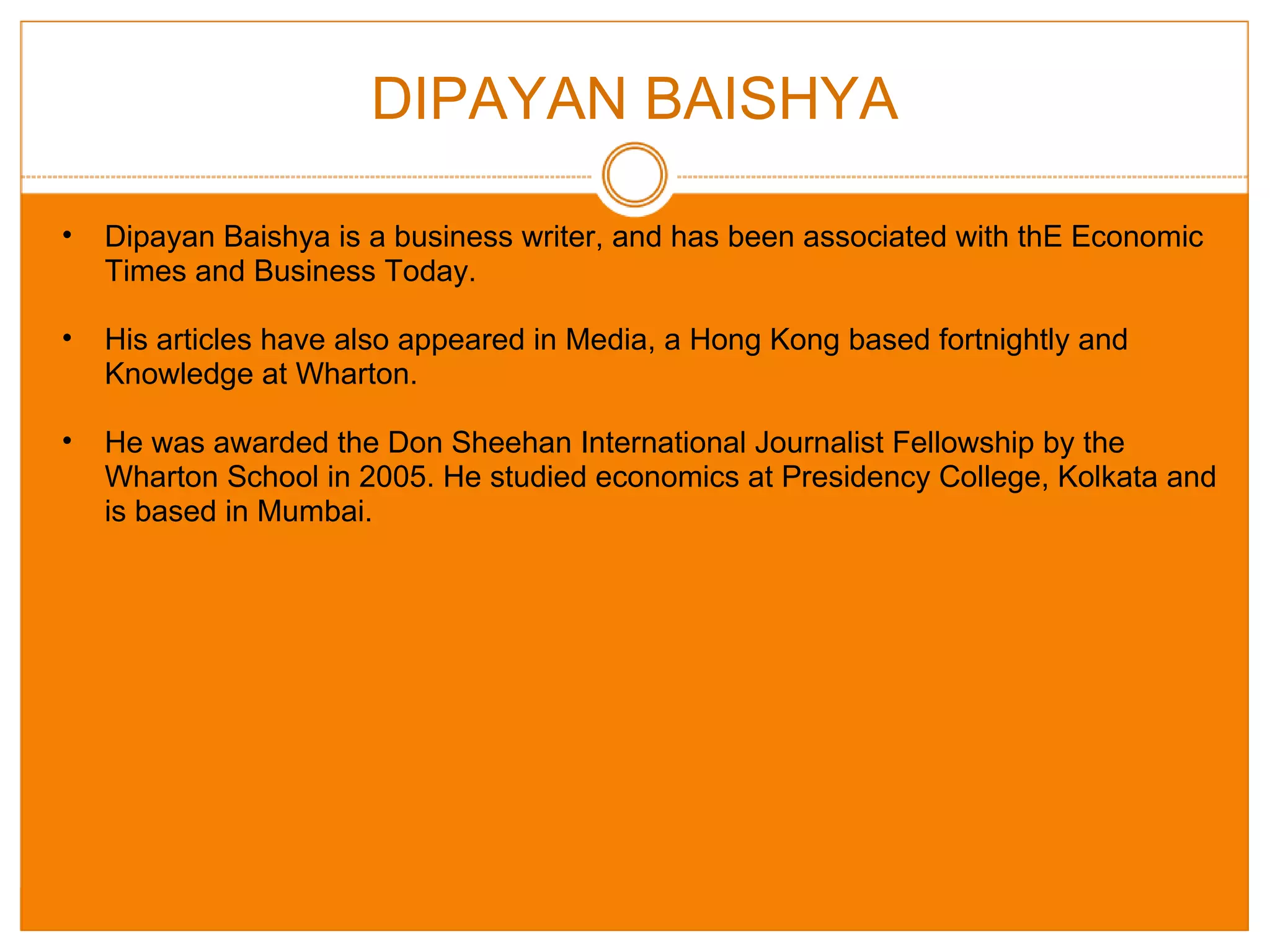 DIPAYAN BAISHYA Dipayan Baishya is a business writer, and has been associated with thE Economic Times and Business Today. His articles have also appeared in Media, a Hong Kong based fortnightly and Knowledge at Wharton. He was awarded the Don Sheehan International Journalist Fellowship by the Wharton School in 2005. He studied economics at Presidency College, Kolkata and is based in Mumbai. 