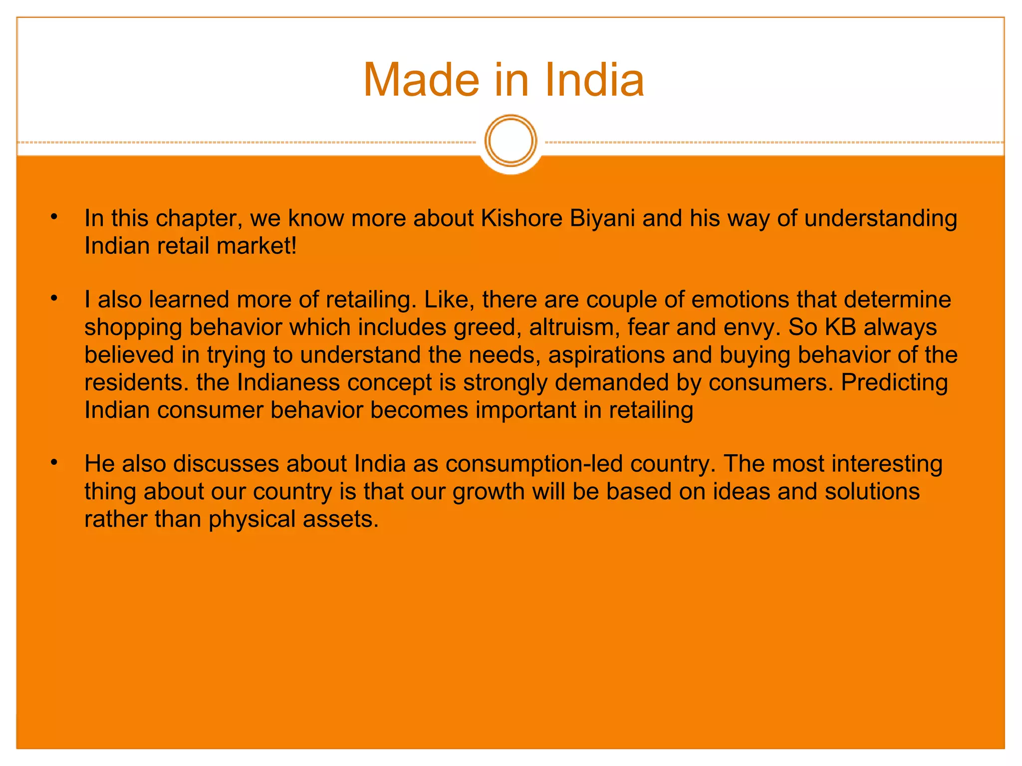 Made in India  In this chapter, we know more about Kishore Biyani and his way of understanding Indian retail market! I also learned more of retailing. Like, there are couple of emotions that determine shopping behavior which includes greed, altruism, fear and envy. So KB always believed in trying to understand the needs, aspirations and buying behavior of the residents. the Indianess concept is strongly demanded by consumers. Predicting Indian consumer behavior becomes important in retailing  He also discusses about India as consumption-led country. The most interesting thing about our country is that our growth will be based on ideas and solutions rather than physical assets. 