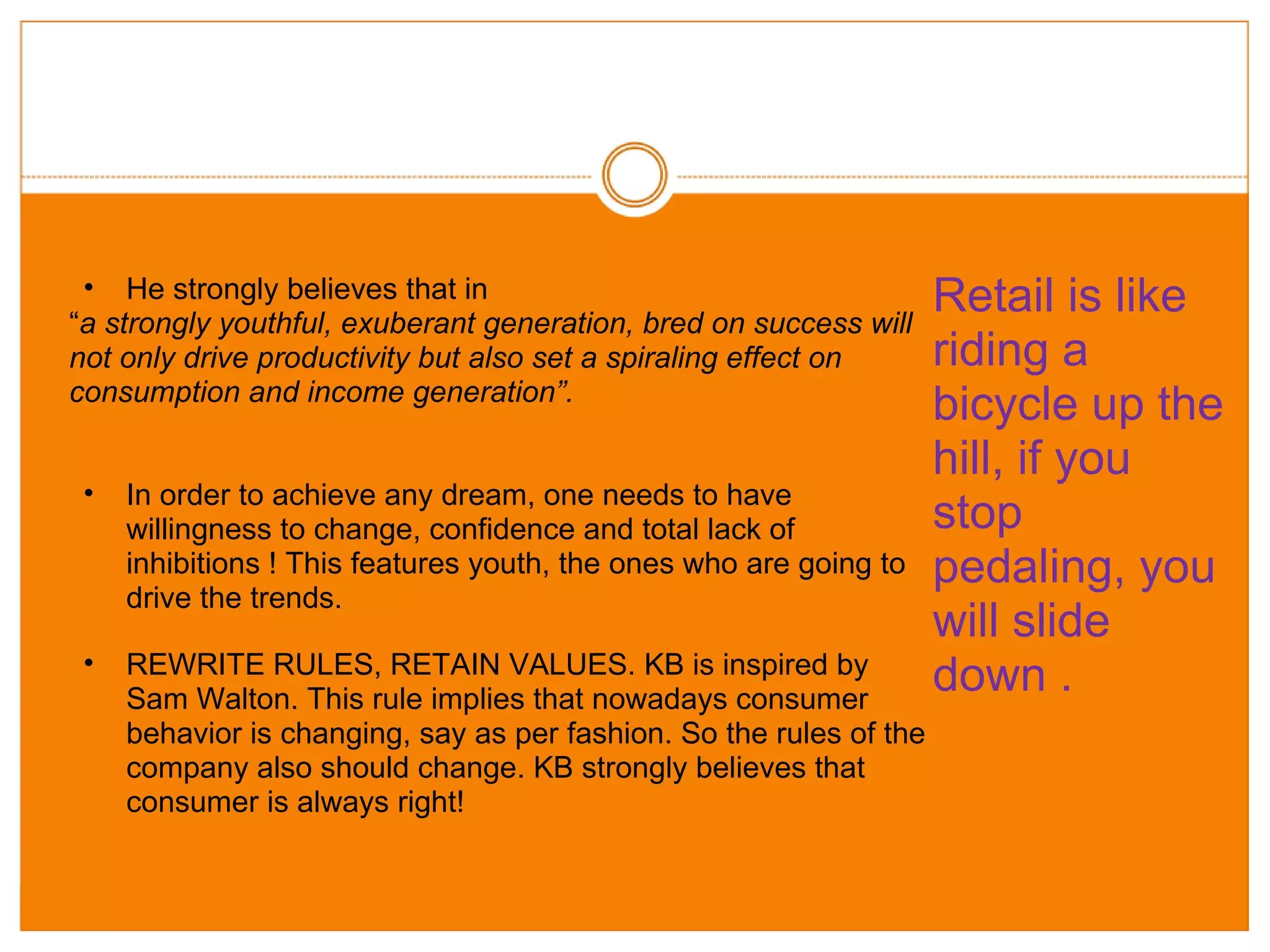 Retail is like riding a bicycle up the hill, if you stop pedaling, you will slide down . He strongly believes that in  “ a strongly youthful, exuberant generation, bred on success will not only drive productivity but also set a spiraling effect on consumption and income generation”.  In order to achieve any dream, one needs to have willingness to change, confidence and total lack of inhibitions ! This features youth, the ones who are going to drive the trends. REWRITE RULES, RETAIN VALUES. KB is inspired by Sam Walton. This rule implies that nowadays consumer behavior is changing, say as per fashion. So the rules of the company also should change. KB strongly believes that consumer is always right! 