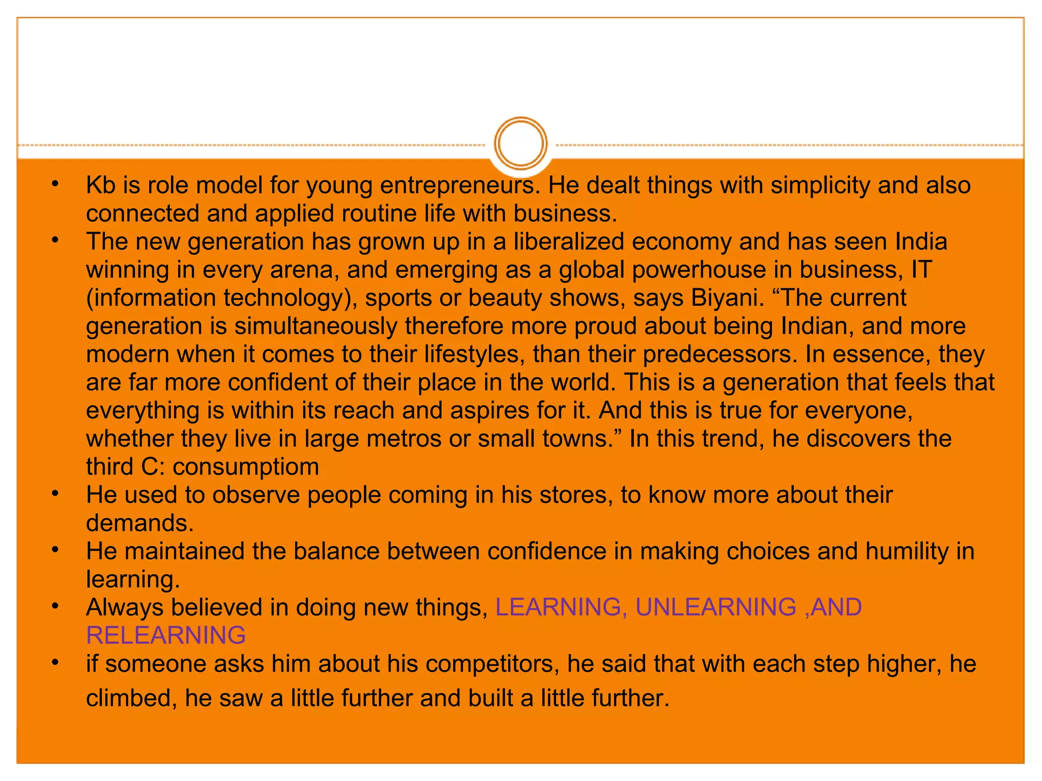 Kb is role model for young entrepreneurs. He dealt things with simplicity and also connected and applied routine life with business. The new generation has grown up in a liberalized economy and has seen India winning in every arena, and emerging as a global powerhouse in business, IT (information technology), sports or beauty shows, says Biyani. “The current generation is simultaneously therefore more proud about being Indian, and more modern when it comes to their lifestyles, than their predecessors. In essence, they are far more confident of their place in the world. This is a generation that feels that everything is within its reach and aspires for it. And this is true for everyone, whether they live in large metros or small towns.” In this trend, he discovers the third C: consumptiom He used to observe people coming in his stores, to know more about their demands. He maintained the balance between confidence in making choices and humility in learning.  Always believed in doing new things,  LEARNING, UNLEARNING ,AND RELEARNING  if someone asks him about his competitors, he said that with each step higher, he climbed, he saw a little further and built a little further.   