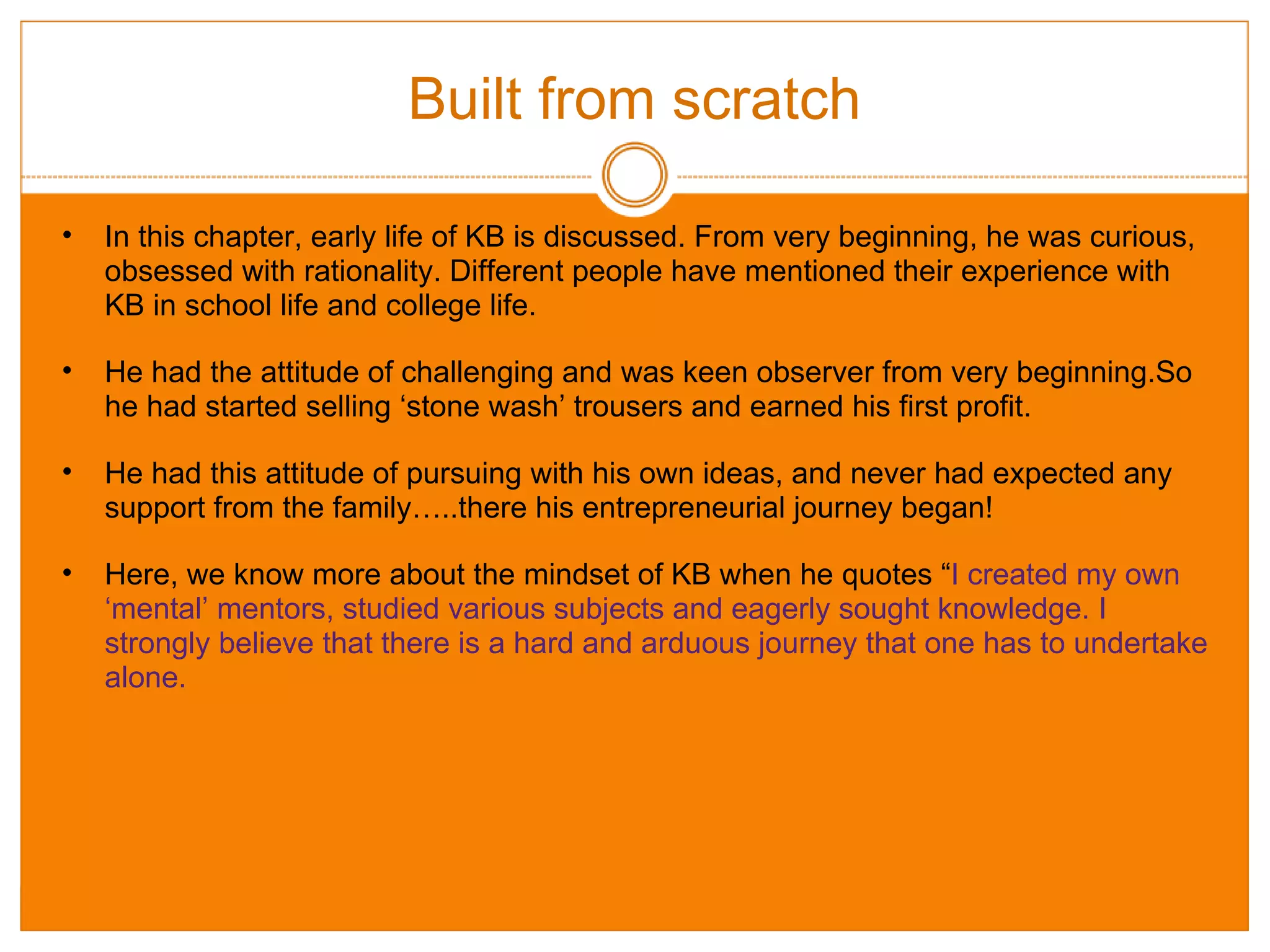 Built from scratch In this chapter, early life of KB is discussed. From very beginning, he was curious, obsessed with rationality. Different people have mentioned their experience with KB in school life and college life. He had the attitude of challenging and was keen observer from very beginning.So he had started selling ‘stone wash’ trousers and earned his first profit. He had this attitude of pursuing with his own ideas, and never had expected any support from the family…..there his entrepreneurial journey began! Here, we know more about the mindset of KB when he quotes “ I created my own ‘mental’ mentors, studied various subjects and eagerly sought knowledge. I strongly believe that there is a hard and arduous journey that one has to undertake alone. 