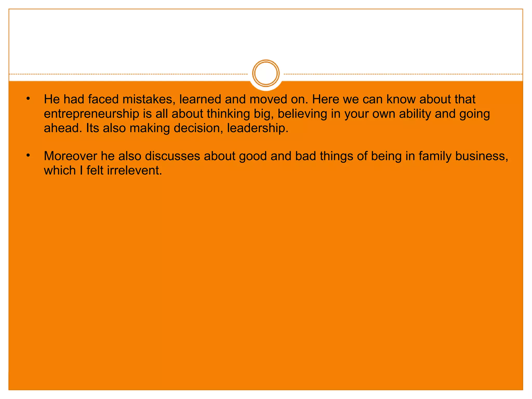 He had faced mistakes, learned and moved on. Here we can know about that entrepreneurship is all about thinking big, believing in your own ability and going ahead. Its also making decision, leadership. Moreover he also discusses about good and bad things of being in family business, which I felt irrelevent. 