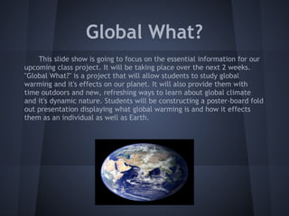 Global What?
    This slide show is going to focus on the essential information for our
upcoming class project. It will be taking place over the next 2 weeks.
"Global What?" is a project that will allow students to study global
warming and it's effects on our planet. It will also provide them with
time outdoors and new, refreshing ways to learn about global climate
and it's dynamic nature. Students will be constructing a poster-board fold
out presentation displaying what global warming is and how it effects
them as an individual as well as Earth.
 
