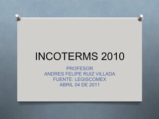 INCOTERMS 2010
        PROFESOR
 ANDRES FELIPE RUIZ VILLADA
    FUENTE: LEGISCOMEX
      ABRIL 04 DE 2011
 