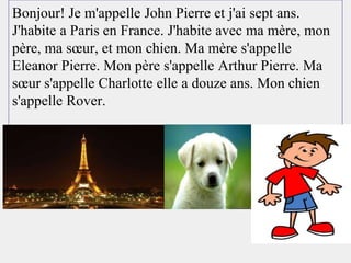 Bonjour! Je m'appelle John Pierre et j'ai sept ans.
J'habite a Paris en France. J'habite avec ma mère, mon
père, ma sœur, et mon chien. Ma mère s'appelle
Eleanor Pierre. Mon père s'appelle Arthur Pierre. Ma
sœur s'appelle Charlotte elle a douze ans. Mon chien
s'appelle Rover.
 