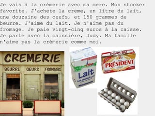 Je vais à la crémerie avec ma mere. Mon stocker
favorite. J'achete la creme, un litre du lait,
une douzaine des oeufs, et 150 grammes de
beurre. J'aime du lait. Je n'aime pas du
fromage. Je paie vingt-cinq euros à la caisse.
Je parle avec la caissière, Judy. Ma famille
n'aime pas la crémerie comme moi.




v
 