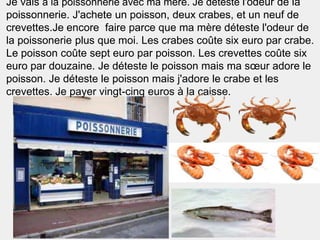 Je vais à la poissonnerie avec ma mère. Je déteste l'odeur de la
poissonnerie. J'achete un poisson, deux crabes, et un neuf de
crevettes.Je encore faire parce que ma mère déteste l'odeur de
la poissonerie plus que moi. Les crabes coûte six euro par crabe.
Le poisson coûte sept euro par poisson. Les crevettes coûte six
euro par douzaine. Je déteste le poisson mais ma sœur adore le
poisson. Je déteste le poisson mais j'adore le crabe et les
crevettes. Je payer vingt-cinq euros à la caisse.
 