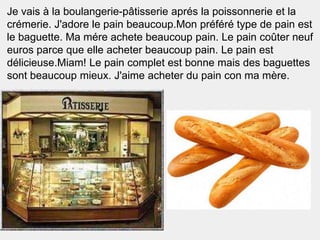 Je vais à la boulangerie-pâtisserie aprés la poissonnerie et la
crémerie. J'adore le pain beaucoup.Mon préféré type de pain est
le baguette. Ma mére achete beaucoup pain. Le pain coûter neuf
euros parce que elle acheter beaucoup pain. Le pain est
délicieuse.Miam! Le pain complet est bonne mais des baguettes
sont beaucoup mieux. J'aime acheter du pain con ma mère.
 