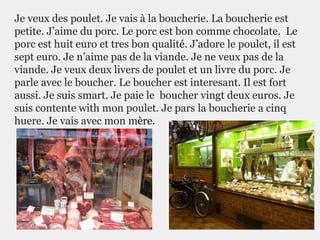 Je veux des poulet. Je vais à la boucherie. La boucherie est
petite. J’aime du porc. Le porc est bon comme chocolate. Le
porc est huit euro et tres bon qualité. J’adore le poulet, il est
sept euro. Je n’aime pas de la viande. Je ne veux pas de la
viande. Je veux deux livers de poulet et un livre du porc. Je
parle avec le boucher. Le boucher est interesant. Il est fort
aussi. Je suis smart. Je paie le boucher vingt deux euros. Je
suis contente with mon poulet. Je pars la boucherie a cinq
huere. Je vais avec mon mère.
 