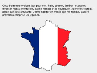 C'est-à-dire une typique jour pour moi. Pain, poisson, jambon, et poulet
inventer mon alimentation. J'aime manger et la nourriture. J'aime les football
parce que c'est amusante. J'aime habiter en france con ma famille. J'adore
provisions comprise les légumes.
 