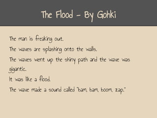 The Flood - By Gohki

The man is freaking out.
The waves are splashing onto the walls.
The waves went up the shiny path and the wave was
gigantic.
It was like a flood.
The wave made a sound called “bam, bam, boom, zap.”
 