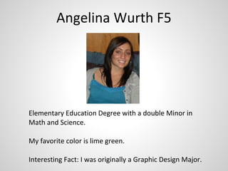 Angelina Wurth F5




Elementary Education Degree with a double Minor in
Math and Science.

My favorite color is lime green.

Interesting Fact: I was originally a Graphic Design Major.
 