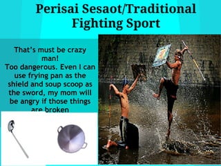 Perisai Sesaot/Traditional
              Fighting Sport

   That’s must be crazy
           man!
Too dangerous. Even I can
   use frying pan as the
 shield and soup scoop as
 the sword, my mom will
  be angry if those things
        are broken
 