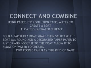CONNECT AND COMBINE
   USING PAPER,STICK,SOLUTION TAPE, WATER TO
                 CREATE A BOAT
           FLOATING ON WATER SURFACE

FOLD A PAPER IN A BOAT SHAPE THEN SALUTARE THE
BOAT ALL ROUND.ADD A DECORATED PAPER PAPER TO
A STICK AND INSECT IT TO THE BOAT ALLOW IT TO
FLOAT ON WATER TO CREATE.
         TWO PEOPLE CAN PLAY THIS KIND OF GAME
 