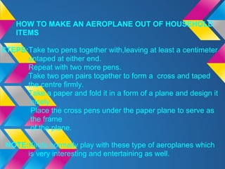 HOW TO MAKE AN AEROPLANE OUT OF HOUSEHOLD
    ITEMS

STEPS:Take two pens together with,leaving at least a centimeter
      untaped at either end.
      Repeat with two more pens.
      Take two pen pairs together to form a cross and taped
      the centre firmly.
      Take a paper and fold it in a form of a plane and design it
       nicely.
       Place the cross pens under the paper plane to serve as
       the frame
       of the plane.

 NOTE:Kinds normally play with these type of aeroplanes which
      is very interesting and entertaining as well.
 