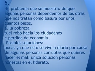 5.
-El problema que se muestra: de que
algunas personas dependemos de las otras
que nos tratan como basura por unos
cuantos pesos.
a. la pobreza
b.el robo hacia los ciudadanos
c.perdida de economia
-Posibles soluciones:
pocas ya que esto se vive a diario por causa
de algunas personas corruptas que quieres
hacer el mal. unica solucion personas
honestas en el liderato.
 