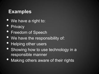 Examples
•   We have a right to:
•   Privacy
•   Freedom of Speech
•   We have the responsibility of:
•   Helping other users
•   Showing how to use technology in a
    responsible manner
•   Making others aware of their rights
 