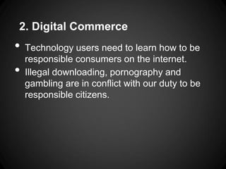 2. Digital Commerce
•   Technology users need to learn how to be
    responsible consumers on the internet.
•   Illegal downloading, pornography and
    gambling are in conflict with our duty to be
    responsible citizens.
 
