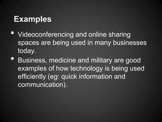 Examples
•   Videoconferencing and online sharing
    spaces are being used in many businesses
    today.
•   Business, medicine and military are good
    examples of how technology is being used
    efficiently (eg: quick information and
    communication).
 
