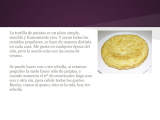La tortilla de patatas es un plato simple,
sencillo y francamente rico. Y como todas las
comidas populares, se hace de manera distinta
en cada casa. Me gusta en cualquier época del
año, pero la asocio más con las cenas de
verano.

Se puede hacer con o sin cebolla, si estamos
poquitos la suelo hacer sólo de patatas, y
cuando aumenta el nº de comensales hago una
con y otra sin, para cubrir todos los gustos.
Bueno, vamos al grano, ésta es la mía, hoy sin
cebolla
 