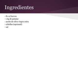 Ingredientes
- 8 o 9 huevos
- 1 kg de patatas
- aceite de oliva virgen extra
- cebollas (opcional)
- sal
 