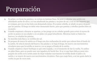 Preparación
1.   Se pelan y se lavan las patatas y se cortan en laminas finas. Se pone a calentar una sartén con
     abundante aceite de oliva y se van añadiendo las patatas y un poco de sal. A mi no me importa que
     se rompan, por eso no las trato con demasiado mimo. Si se pone cebolla, se añade un poco después
     que las patatas. El fuego no debe estar demasiado fuerte, para que patatas y cebollas queden bien en
     su punto.
2.   Cuando empiezan a dorarse se apartan, yo las pongo en un colador grande para evitar el exceso de
     aceite se ponen en un colador o en un plato con papel absorbente. Mientras tanto se baten los
     huevos y se añaden las patatas,
3.   Se mezclán todo bien y se rectifica de sal.
4.   Se prepara de nuevo la sartén en el fuego con dos cucharadas de aceite que cubran bien el fondo de
     la sartén. Se echa la mezcla del huevo y las patatas y se baja el fuego. Se mueve con movimientos
     circulares para que la tortilla se mueva y no se pegue al fondo de la sartén.
5.   Cuando empieza a hacer burbujas es que está cuajada, y es el momento de dar la vuelta. Yo utilizo
     un plato llano, pero se puede usar una tapadera de borde liso. Si se ve que hace falta,se pone otro
     poquito de aceite en la sartén antes de dejar resbalar suavemente la tortilla desde el plato a la
     sartén, y se mueve de nuevo con movimientos circulares. Para que cuaje bien, a mi me gusta darle la
     vuelta un par de veces más.
 