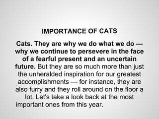 IMPORTANCE OF CATS
 Cats. They are why we do what we do —
why we continue to persevere in the face
   of a fearful present and an uncertain
future. But they are so much more than just
 the unheralded inspiration for our greatest
 accomplishments — for instance, they are
also furry and they roll around on the floor a
    lot. Let's take a look back at the most
important ones from this year.
 
