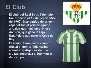 El Club
 El club del Real Betis Balompié
 fue fundado el 12 de Septiembre
 de 1907. Este equipo de origen
 español fue el primer equipo
 andaluz que jugó en primera
 división, que ganó la Liga
 Española y que ganó la Copa del
 Rey.
 El equipo tiene como campo
 oficial el Benito Villamarín,
 además de disponer de una
 ciudad deportiva a 200 metros
 del campo.
 