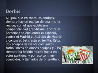 Derbis
Al igual que en todos los equipos,
siempre hay un equipo de una misma
región, con el que existe una
competitividad grandísima. Contra el
Barcelona se encuentra el Español,
contra el Madrid el Atlético de Madrid
y contra el Betis está el Sevilla. Estos
dos equipos desde los comienzos
futbolísticos de ambos equipos (1915)
siempre ha habido mucha lucha en
estos partidos, y por eso son muy
conocidos, y llamados derbi sevillano.
 