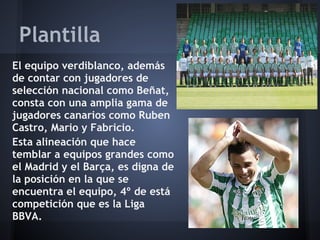 Plantilla
El equipo verdiblanco, además
de contar con jugadores de
selección nacional como Beñat,
consta con una amplia gama de
jugadores canarios como Ruben
Castro, Mario y Fabricio.
Esta alineación que hace
temblar a equipos grandes como
el Madrid y el Barça, es digna de
la posición en la que se
encuentra el equipo, 4º de está
competición que es la Liga
BBVA.
 